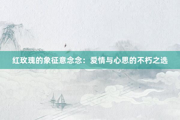 红玫瑰的象征意念念：爱情与心思的不朽之选