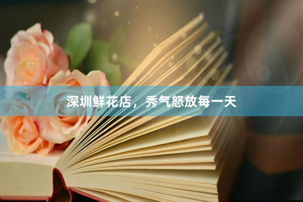 深圳鲜花店，秀气怒放每一天