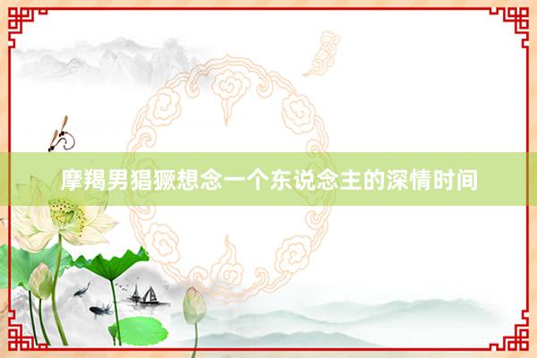 摩羯男猖獗想念一个东说念主的深情时间
