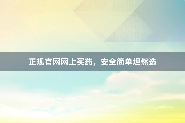 正规官网网上买药，安全简单坦然选